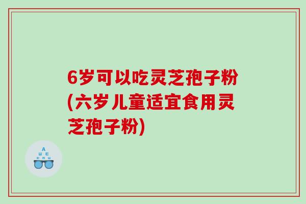 6岁可以吃灵芝孢子粉(六岁儿童适宜食用灵芝孢子粉)
