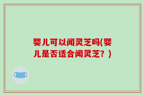 婴儿可以闻灵芝吗(婴儿是否适合闻灵芝？)
