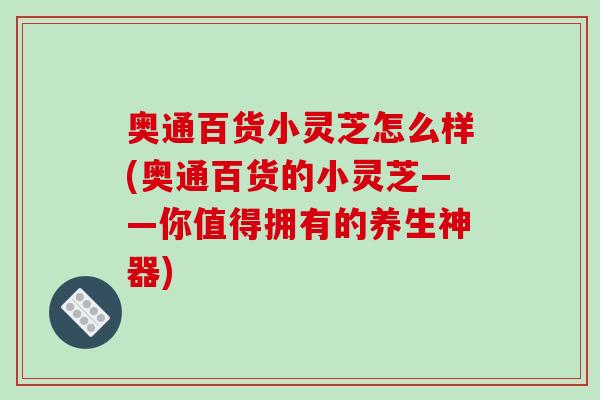 奥通百货小灵芝怎么样(奥通百货的小灵芝——你值得拥有的养生神器)