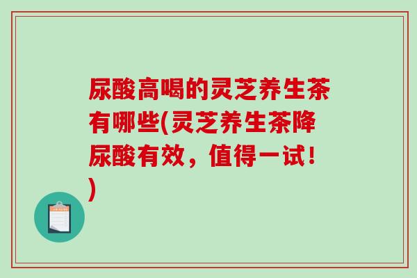 尿酸高喝的灵芝养生茶有哪些(灵芝养生茶降尿酸有效，值得一试！)