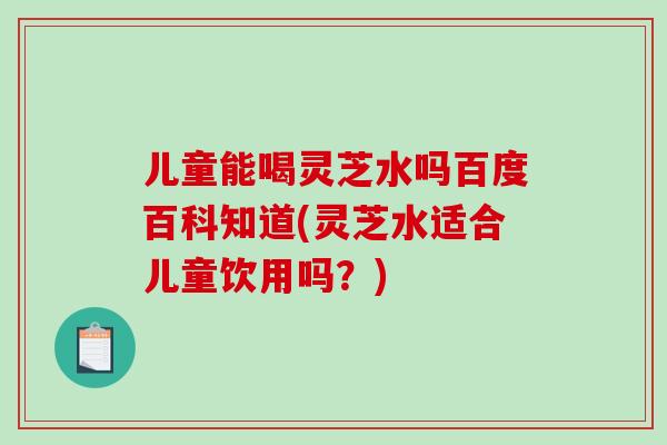 儿童能喝灵芝水吗百度百科知道(灵芝水适合儿童饮用吗？)
