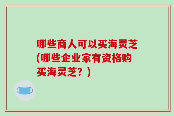 哪些商人可以买海灵芝(哪些企业家有资格购买海灵芝？)