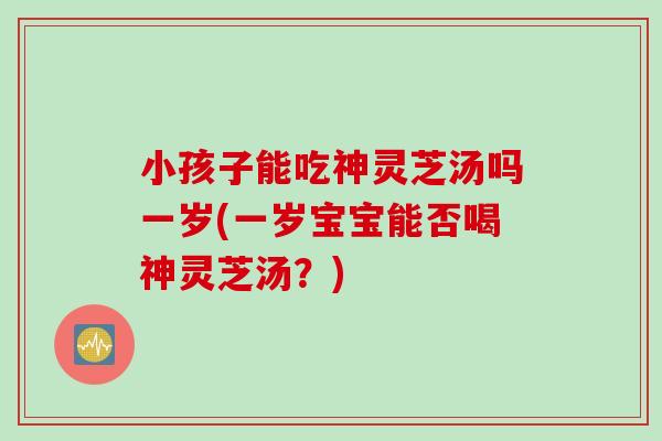 小孩子能吃神灵芝汤吗一岁(一岁宝宝能否喝神灵芝汤？)