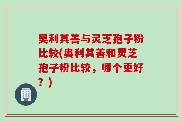 奥利其善与灵芝孢子粉比较(奥利其善和灵芝孢子粉比较，哪个更好？)