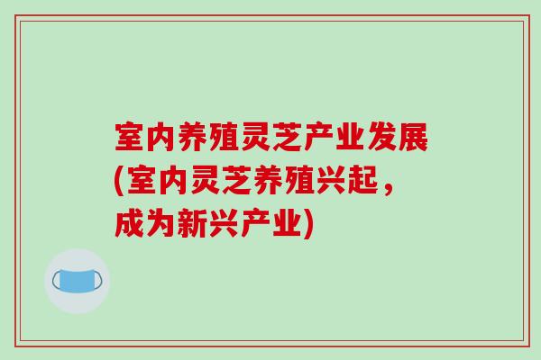 室内养殖灵芝产业发展(室内灵芝养殖兴起，成为新兴产业)
