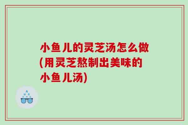 小鱼儿的灵芝汤怎么做(用灵芝熬制出美味的小鱼儿汤)