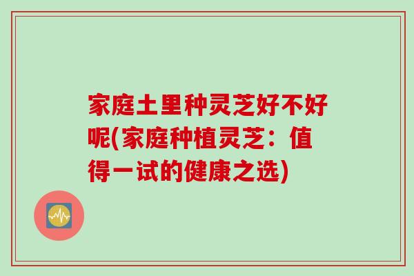 家庭土里种灵芝好不好呢(家庭种植灵芝：值得一试的健康之选)
