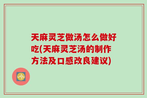 天麻灵芝做汤怎么做好吃(天麻灵芝汤的制作方法及口感改良建议)