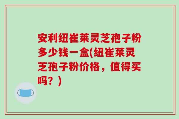 安利纽崔莱灵芝孢子粉多少钱一盒(纽崔莱灵芝孢子粉价格，值得买吗？)