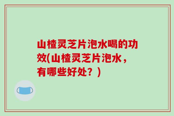 山楂灵芝片泡水喝的功效(山楂灵芝片泡水，有哪些好处？)
