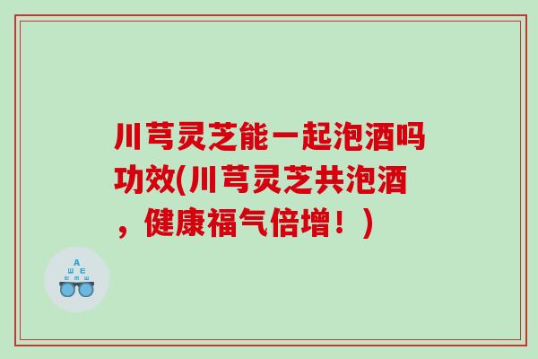 川芎灵芝能一起泡酒吗功效(川芎灵芝共泡酒，健康福气倍增！)