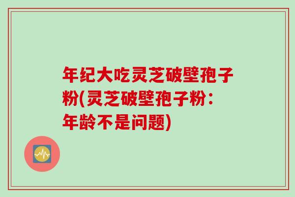 年纪大吃灵芝破壁孢子粉(灵芝破壁孢子粉：年龄不是问题)