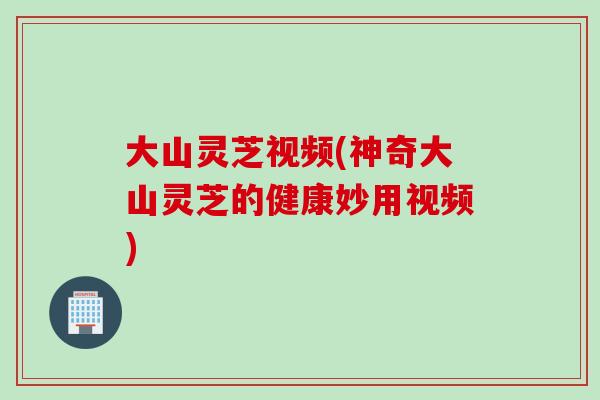 大山灵芝视频(神奇大山灵芝的健康妙用视频)