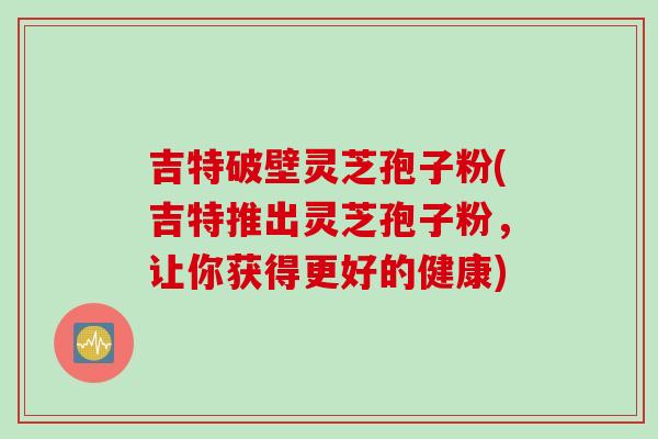 吉特破壁灵芝孢子粉(吉特推出灵芝孢子粉，让你获得更好的健康)