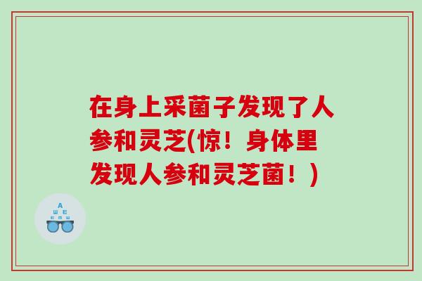 在身上采菌子发现了人参和灵芝(惊！身体里发现人参和灵芝菌！)