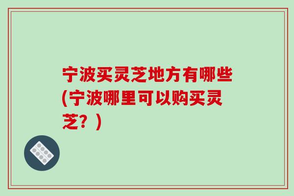 宁波买灵芝地方有哪些(宁波哪里可以购买灵芝？)