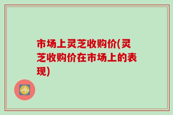 市场上灵芝收购价(灵芝收购价在市场上的表现) 市场上灵芝收购价(灵芝收购价在市场上的表现)