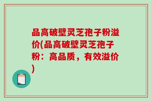 品高破壁灵芝孢子粉溢价(品高破壁灵芝孢子粉：高品质，有效溢价)