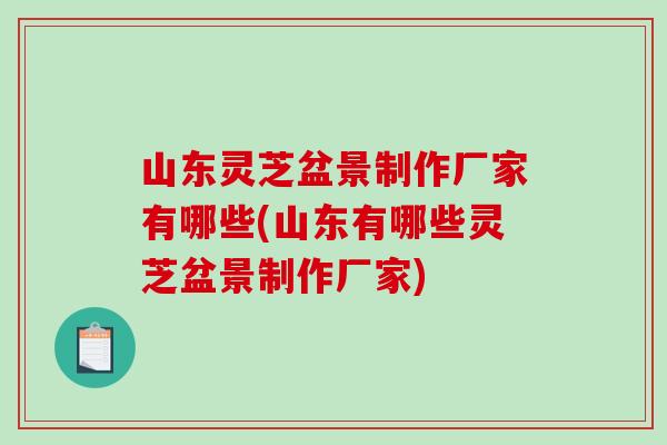 山东灵芝盆景制作厂家有哪些(山东有哪些灵芝盆景制作厂家)