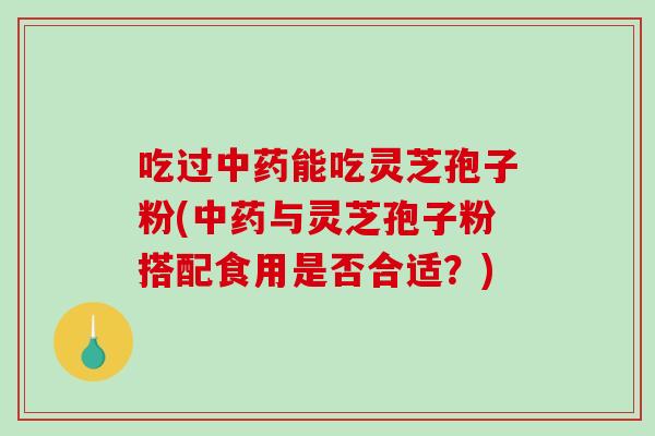 吃过中药能吃灵芝孢子粉(中药与灵芝孢子粉搭配食用是否合适？)