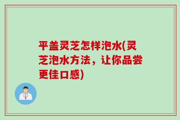 平盖灵芝怎样泡水(灵芝泡水方法，让你品尝更佳口感)