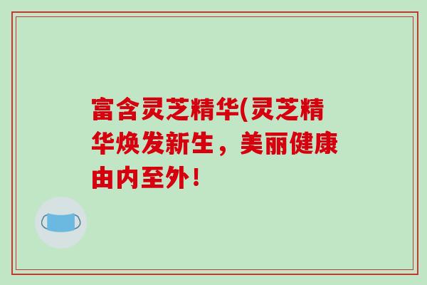 富含灵芝精华(灵芝精华焕发新生，美丽健康由内至外！