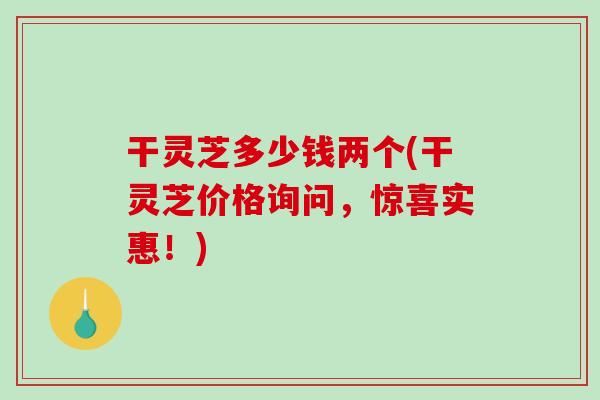 干灵芝多少钱两个(干灵芝价格询问，惊喜实惠！)