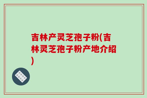 吉林产灵芝孢子粉(吉林灵芝孢子粉产地介绍)