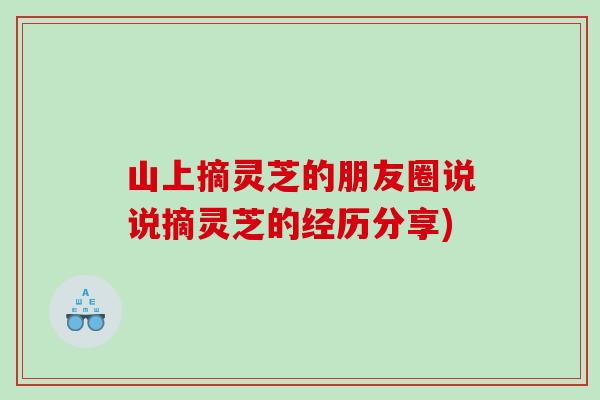 山上摘灵芝的朋友圈说说摘灵芝的经历分享)