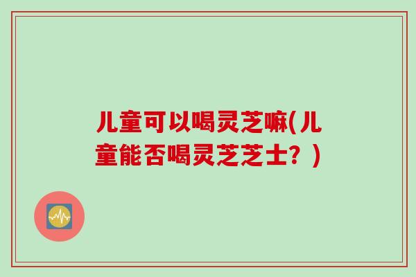 儿童可以喝灵芝嘛(儿童能否喝灵芝芝士？)