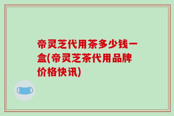 帝灵芝代用茶多少钱一盒(帝灵芝茶代用品牌价格快讯)