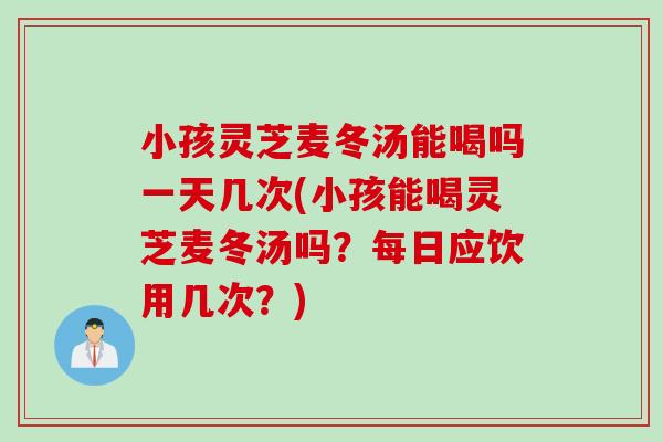小孩灵芝麦冬汤能喝吗一天几次(小孩能喝灵芝麦冬汤吗？每日应饮用几次？)