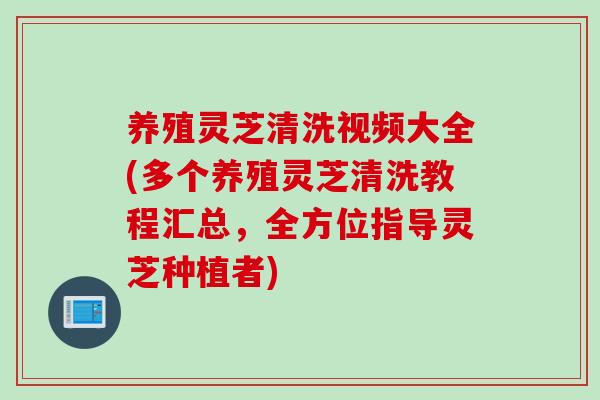 养殖灵芝清洗视频大全(多个养殖灵芝清洗教程汇总，全方位指导灵芝种植者)