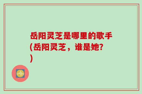 岳阳灵芝是哪里的歌手(岳阳灵芝，谁是她？)