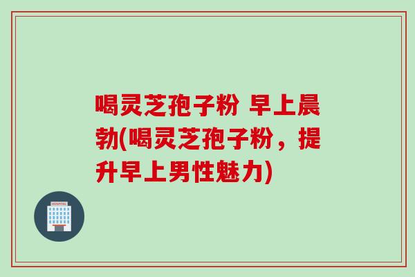 喝灵芝孢子粉 早上晨勃(喝灵芝孢子粉，提升早上男性魅力)