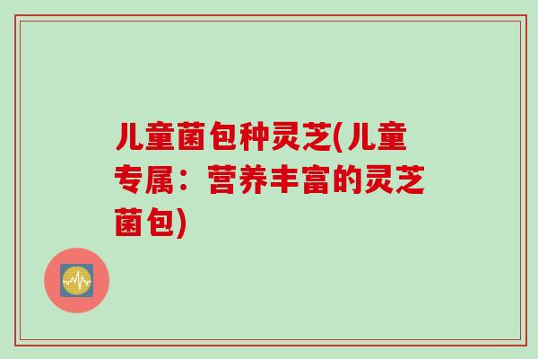 儿童菌包种灵芝(儿童专属：营养丰富的灵芝菌包)
