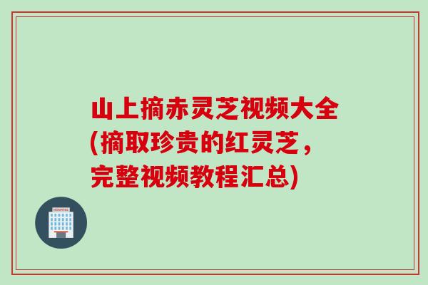 山上摘赤灵芝视频大全(摘取珍贵的红灵芝，完整视频教程汇总)