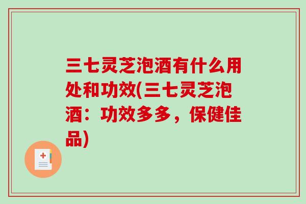 三七灵芝泡酒有什么用处和功效(三七灵芝泡酒：功效多多，保健佳品)