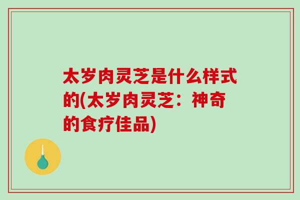 太岁肉灵芝是什么样式的(太岁肉灵芝：神奇的食疗佳品)