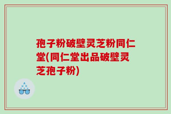 孢子粉破壁灵芝粉同仁堂(同仁堂出品破壁灵芝孢子粉)