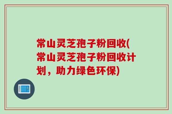 常山灵芝孢子粉回收(常山灵芝孢子粉回收计划，助力绿色环保)