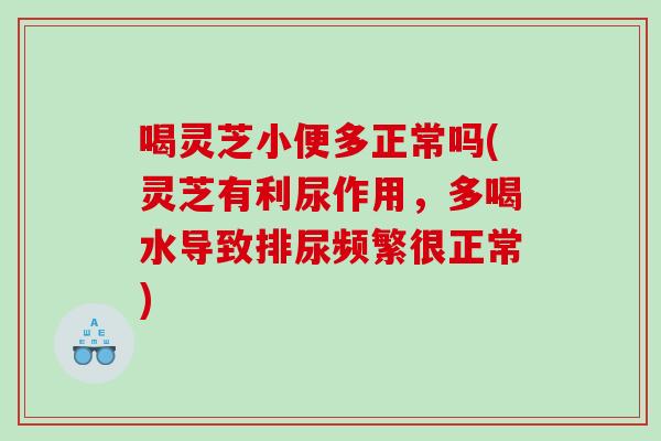 喝灵芝小便多正常吗(灵芝有利尿作用，多喝水导致排尿频繁很正常)