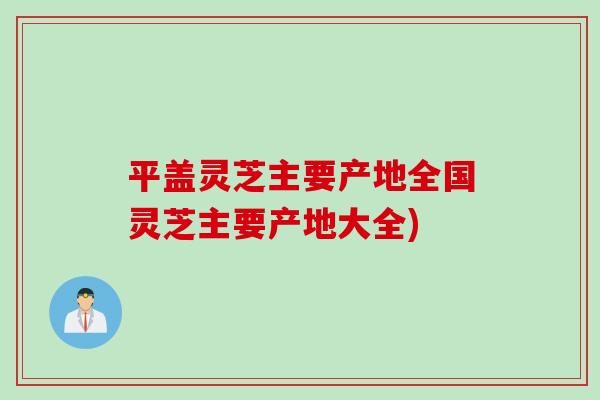 平盖灵芝主要产地全国灵芝主要产地大全)