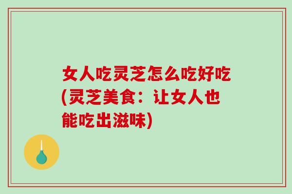 女人吃灵芝怎么吃好吃(灵芝美食：让女人也能吃出滋味)