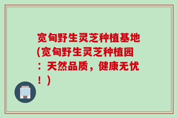 宽甸野生灵芝种植基地(宽甸野生灵芝种植园：天然品质，健康无忧！)