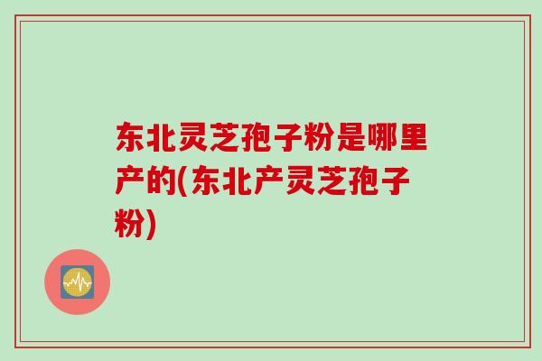 东北灵芝孢子粉是哪里产的(东北产灵芝孢子粉)