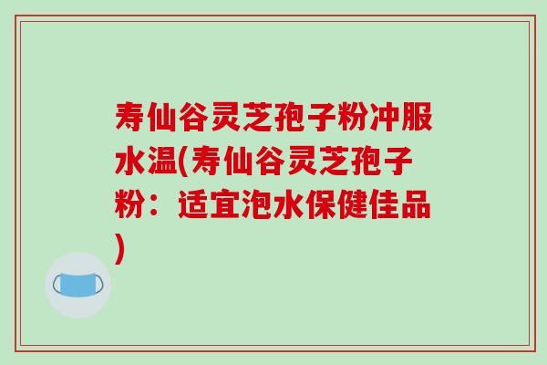 寿仙谷灵芝孢子粉冲服水温(寿仙谷灵芝孢子粉：适宜泡水保健佳品)