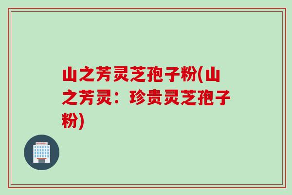 山之芳灵芝孢子粉(山之芳灵：珍贵灵芝孢子粉)