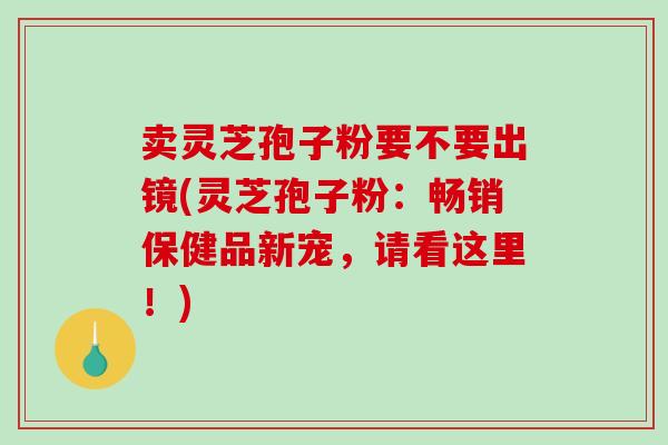 卖灵芝孢子粉要不要出镜(灵芝孢子粉：畅销保健品新宠，请看这里！)
