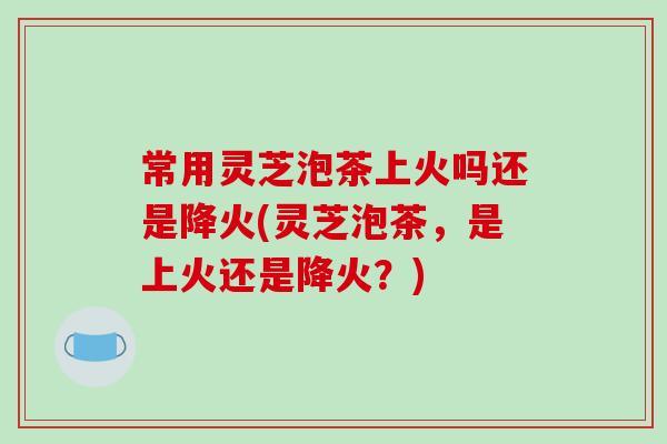 常用灵芝泡茶上火吗还是降火(灵芝泡茶，是上火还是降火？)
